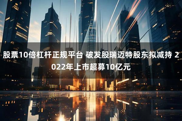 股票10倍杠杆正规平台 破发股瑞迈特股东拟减持 2022年上市超募10亿元