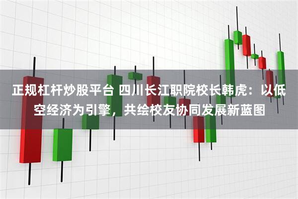 正规杠杆炒股平台 四川长江职院校长韩虎：以低空经济为引擎，共绘校友协同发展新蓝图