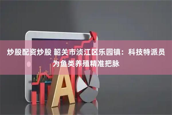 炒股配资炒股 韶关市浈江区乐园镇：科技特派员为鱼类养殖精准把脉