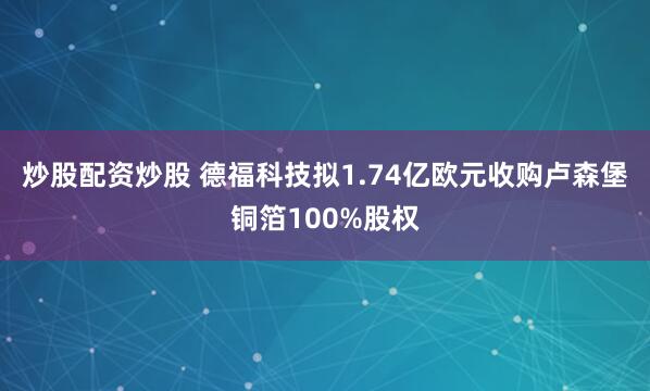 炒股配资炒股 德福科技拟1.74亿欧元收购卢森堡铜箔100%股权