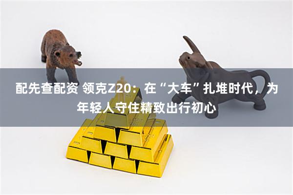 配先查配资 领克Z20：在“大车”扎堆时代，为年轻人守住精致出行初心