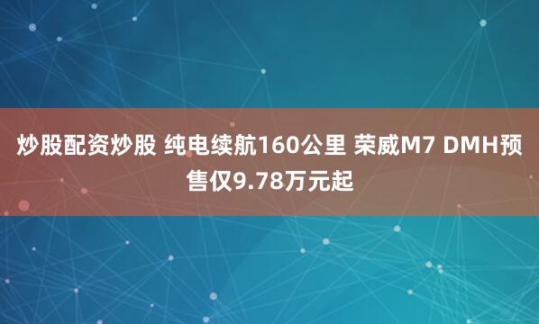 炒股配资炒股 纯电续航160公里 荣威M7 DMH预售仅9.78万元起