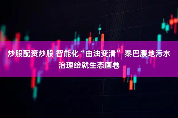 炒股配资炒股 智能化“由浊变清” 秦巴腹地污水治理绘就生态画卷