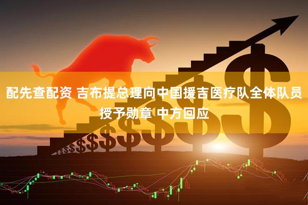 配先查配资 吉布提总理向中国援吉医疗队全体队员授予勋章 中方回应