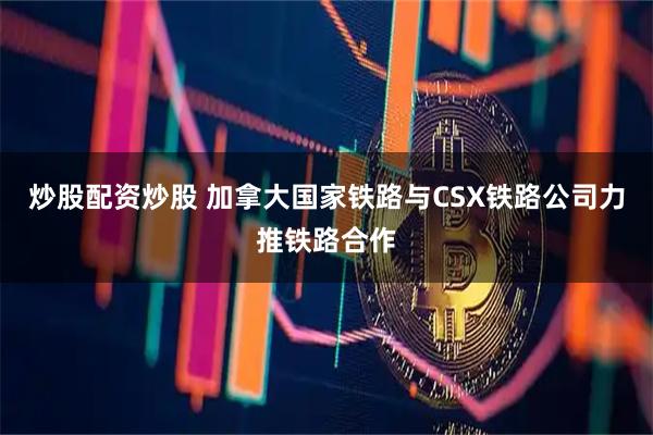 炒股配资炒股 加拿大国家铁路与CSX铁路公司力推铁路合作