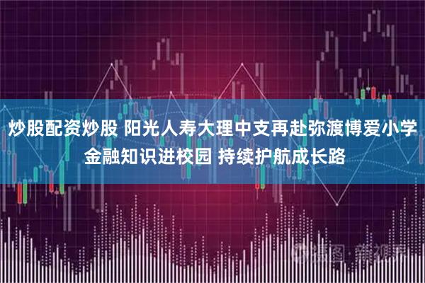 炒股配资炒股 阳光人寿大理中支再赴弥渡博爱小学 金融知识进校园 持续护航成长路