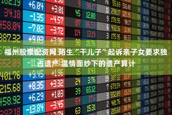 福州股票配资网 陌生“干儿子”起诉亲子女要求独占遗产 温情面纱下的遗产算计