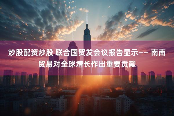 炒股配资炒股 联合国贸发会议报告显示—— 南南贸易对全球增长作出重要贡献