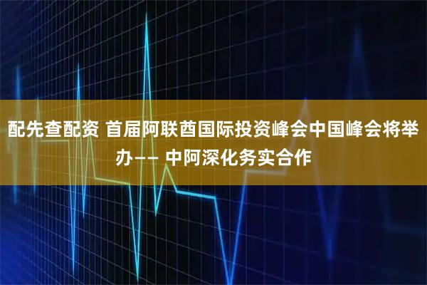配先查配资 首届阿联酋国际投资峰会中国峰会将举办—— 中阿深化务实合作