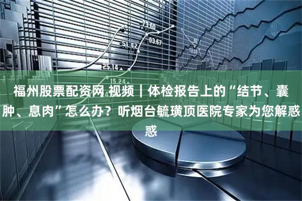 福州股票配资网 视频｜体检报告上的“结节、囊肿、息肉”怎么办？听烟台毓璜顶医院专家为您解惑