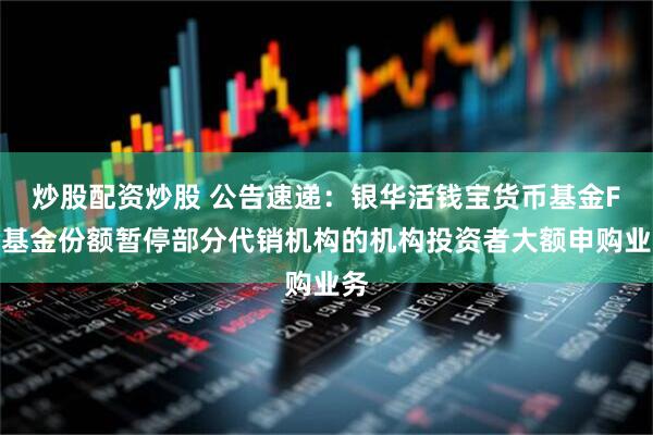 炒股配资炒股 公告速递：银华活钱宝货币基金F类基金份额暂停部分代销机构的机构投资者大额申购业务