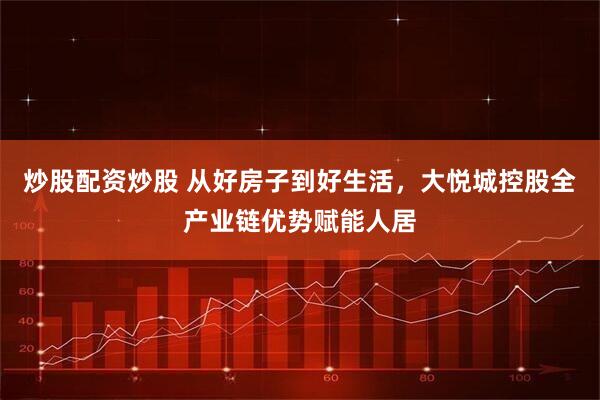 炒股配资炒股 从好房子到好生活，大悦城控股全产业链优势赋能人居