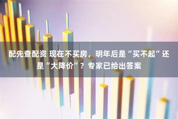 配先查配资 现在不买房，明年后是“买不起”还是“大降价”？专家已给出答案