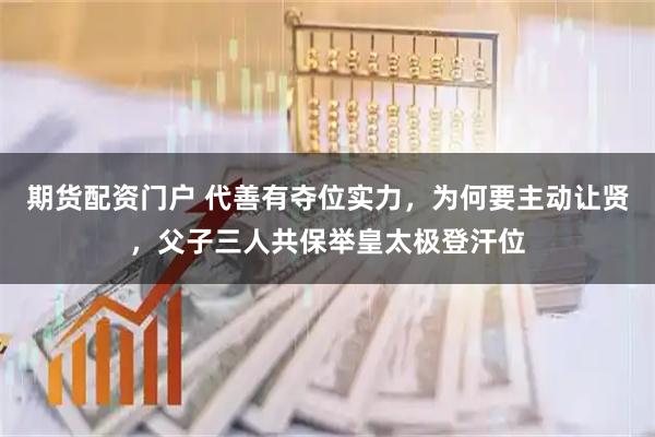 期货配资门户 代善有夺位实力，为何要主动让贤，父子三人共保举皇太极登汗位
