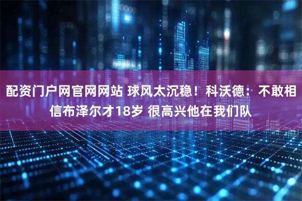 配资门户网官网网站 球风太沉稳！科沃德：不敢相信布泽尔才18岁 很高兴他在我们队