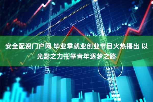 安全配资门户网 毕业季就业创业节目火热播出 以光影之力托举青年逐梦之路